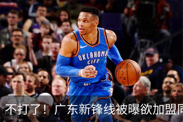 不打了！广东新锋线被曝欲加盟同曦男篮，朱芳雨确认放人！
