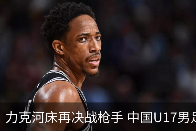 力克河床再决战枪手 中国U17男足闪耀上海 国足剑指世界杯