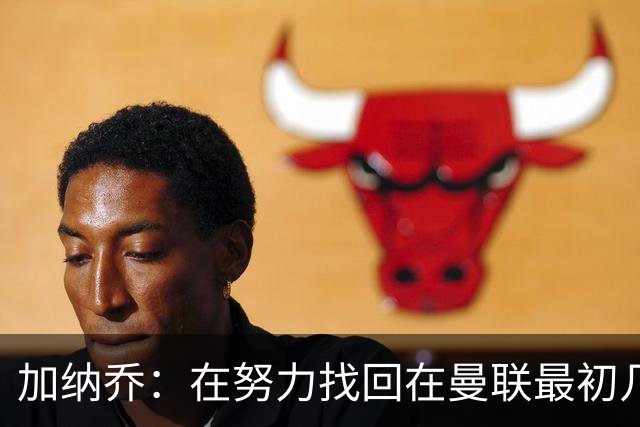加纳乔：在努力找回在曼联最初几年的自己，埃梅里给了我信心