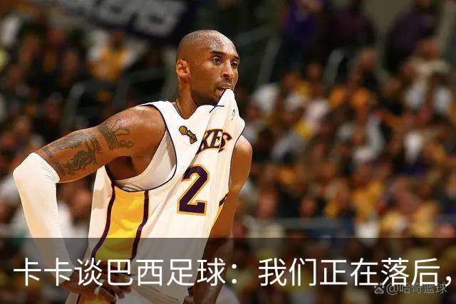 卡卡谈巴西足球：我们正在落后，需要重新找回巴西足球的DNA