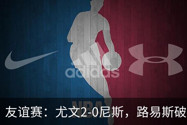 友谊赛：尤文2-0尼斯，路易斯破门，奥博阿夫沃多进球